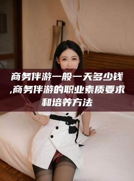 吴忠商务伴游一般一天多少钱,商务伴游的职业素质要求和培养方法
