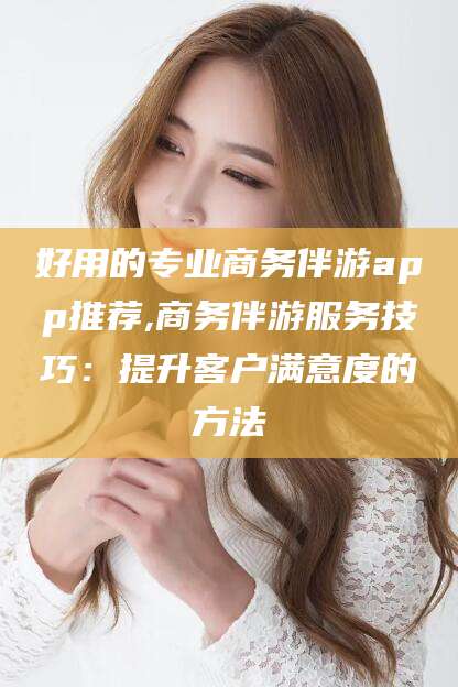 吴忠好用的专业商务伴游app推荐,商务伴游服务技巧：提升客户满意度的方法