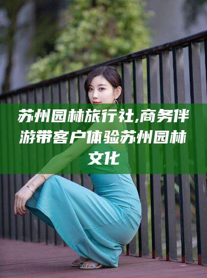 吴忠苏州园林旅行社,商务伴游带客户体验苏州园林文化