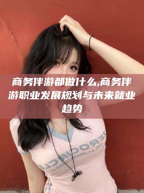 吴忠商务伴游都做什么,商务伴游职业发展规划与未来就业趋势