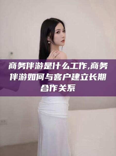 吴忠商务伴游是什么工作,商务伴游如何与客户建立长期合作关系