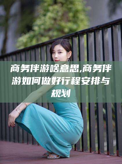 吴忠商务伴游啥意思,商务伴游如何做好行程安排与规划