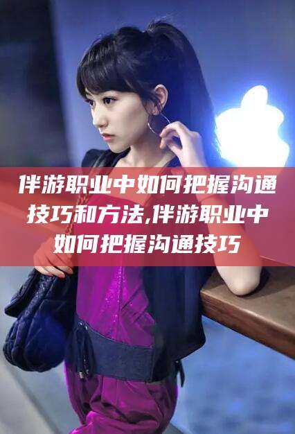 吴忠伴游职业中如何把握沟通技巧和方法,伴游职业中如何把握沟通技巧