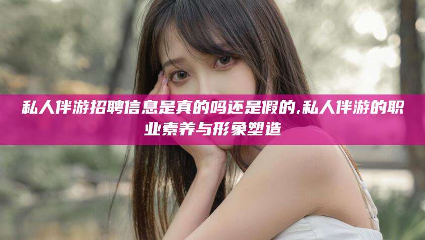 吴忠私人伴游招聘信息是真的吗还是假的,私人伴游的职业素养与形象塑造
