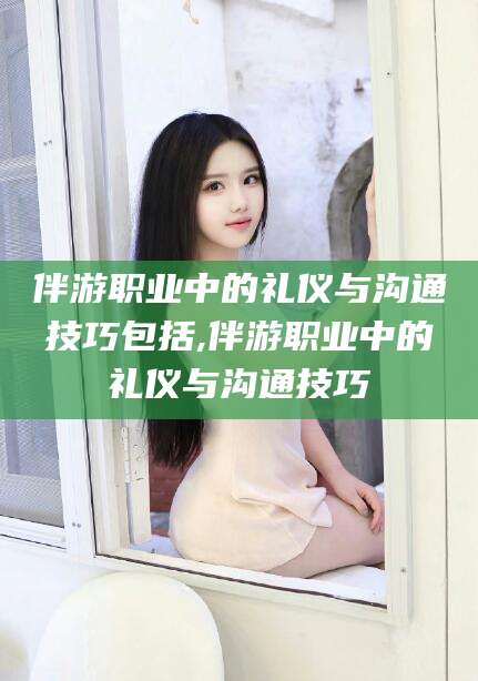 吴忠伴游职业中的礼仪与沟通技巧包括,伴游职业中的礼仪与沟通技巧