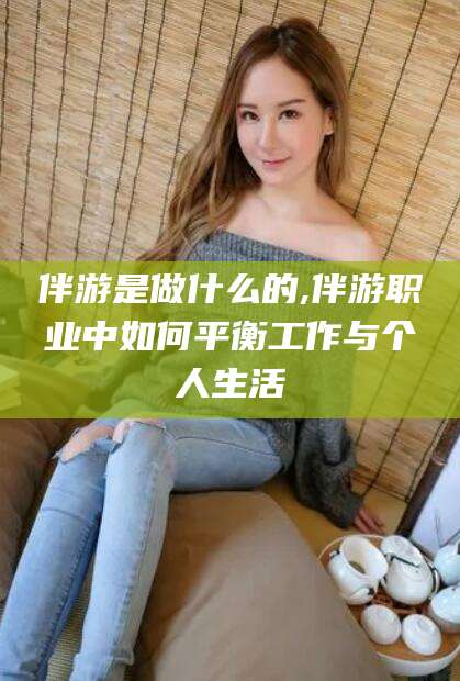 吴忠伴游是做什么的,伴游职业中如何平衡工作与个人生活