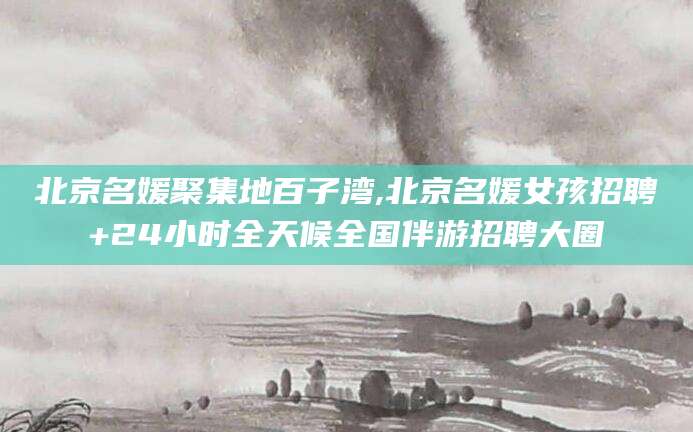吴忠北京名媛聚集地百子湾,北京名媛女孩招聘+24小时全天候全国伴游招聘大圈