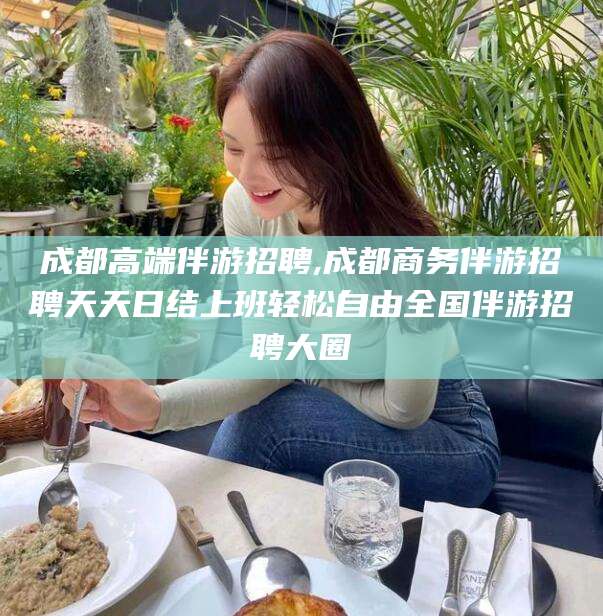 吴忠成都高端伴游招聘,成都商务伴游招聘天天日结上班轻松自由全国伴游招聘大圈