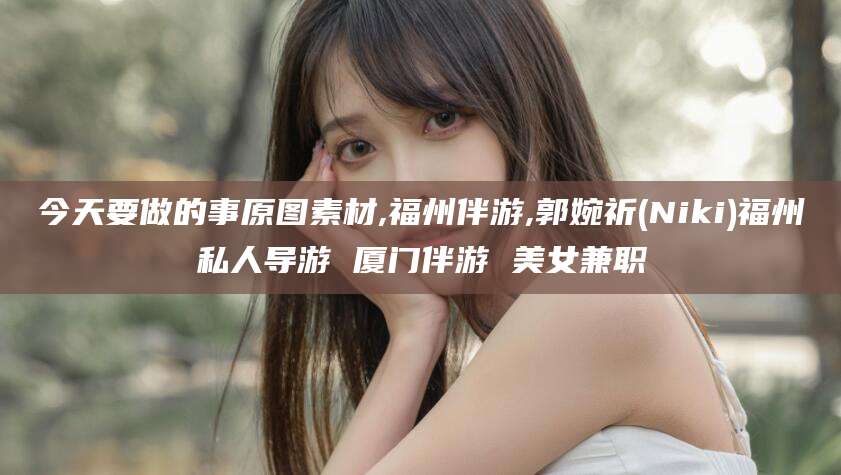 吴忠今天要做的事原图素材,福州伴游,郭婉祈(Niki)福州私人导游 厦门伴游 美女兼职