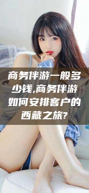 吴忠商务伴游一般多少钱,商务伴游如何安排客户的西藏之旅?