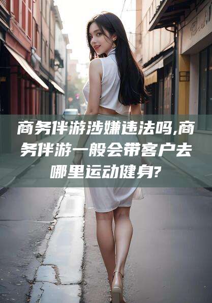 吴忠商务伴游涉嫌违法吗,商务伴游一般会带客户去哪里运动健身?