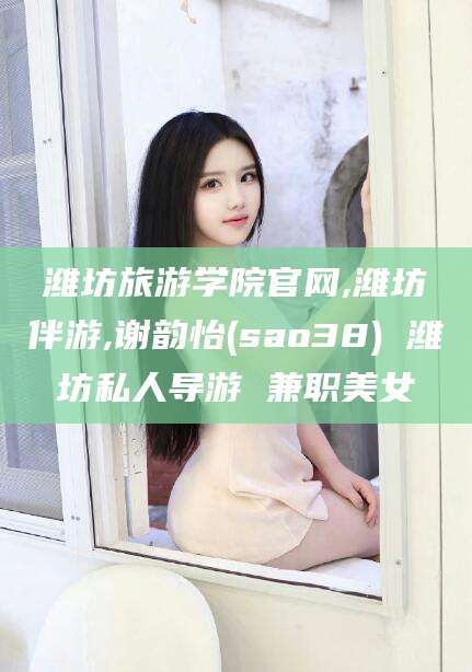 吴忠潍坊旅游学院官网,潍坊伴游,谢韵怡(sao38) 潍坊私人导游 兼职美女