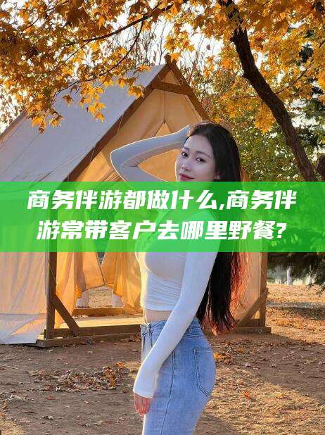 吴忠商务伴游都做什么,商务伴游常带客户去哪里野餐?