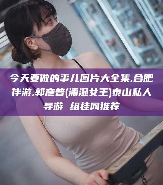 吴忠今天要做的事儿图片大全集,合肥伴游,郭彦普(濡湿女王)泰山私人导游 组挂网推荐