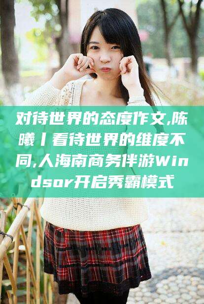 吴忠对待世界的态度作文,陈曦丨看待世界的维度不同,人海南商务伴游Windsor开启秀霸模式