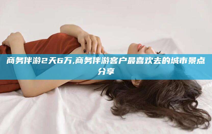 吴忠商务伴游2天6万,商务伴游客户最喜欢去的城市景点分享