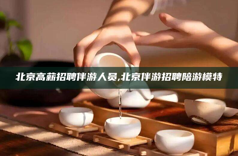 吴忠北京高薪招聘伴游人员,北京伴游招聘陪游模特