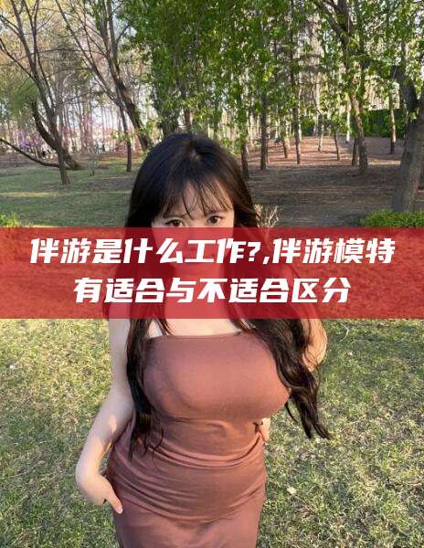 吴忠伴游是什么工作?,伴游模特有适合与不适合区分