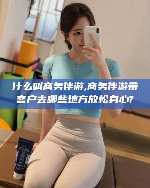 吴忠什么叫商务伴游,商务伴游带客户去哪些地方放松身心?