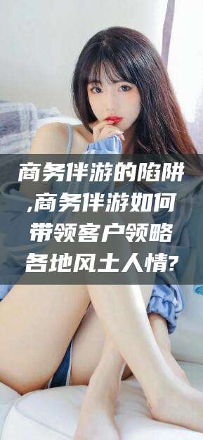 吴忠商务伴游的陷阱,商务伴游如何带领客户领略各地风土人情?