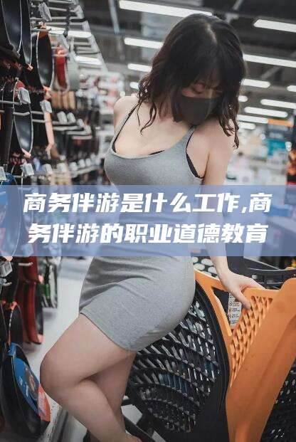 吴忠商务伴游是什么工作,商务伴游的职业道德教育