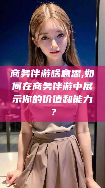 吴忠商务伴游啥意思,如何在商务伴游中展示你的价值和能力？