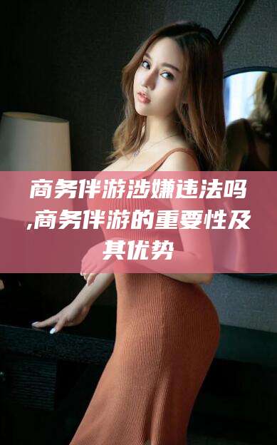 吴忠商务伴游涉嫌违法吗,商务伴游的重要性及其优势