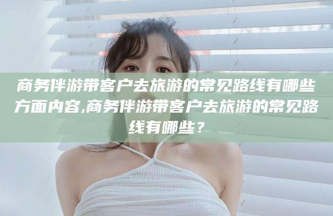 吴忠商务伴游带客户去旅游的常见路线有哪些方面内容,商务伴游带客户去旅游的常见路线有哪些？