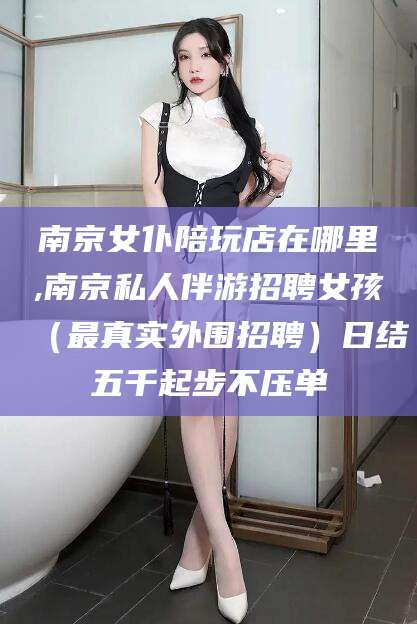 吴忠南京女仆陪玩店在哪里,南京私人伴游招聘女孩（最真实外围招聘）日结五千起步不压单