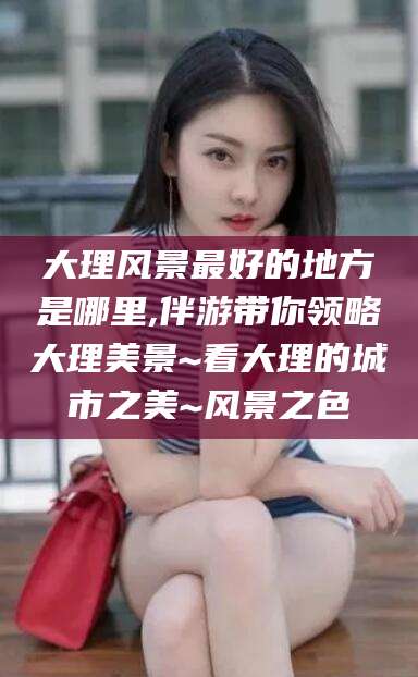 吴忠大理风景最好的地方是哪里,伴游带你领略大理美景~看大理的城市之美~风景之色