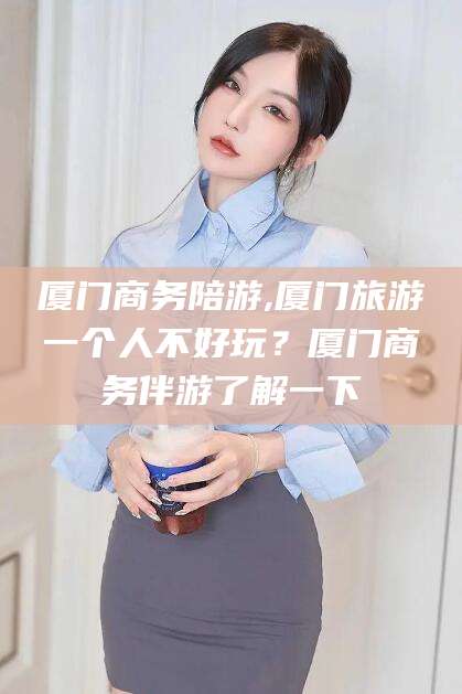 吴忠厦门商务陪游,厦门旅游一个人不好玩？厦门商务伴游了解一下