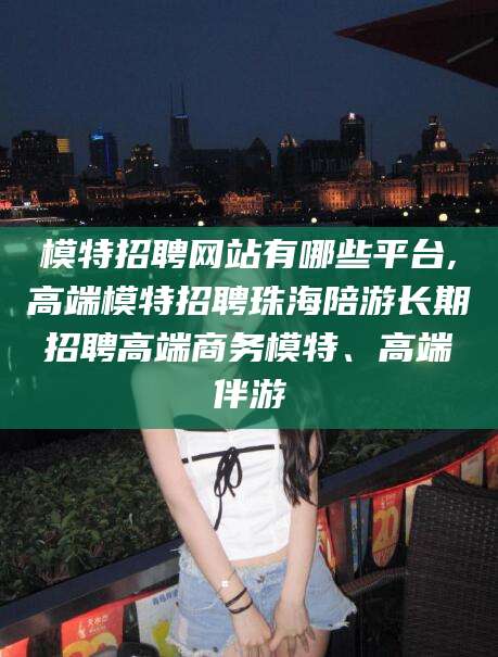 吴忠模特招聘网站有哪些平台,高端模特招聘珠海陪游长期招聘高端商务模特、高端伴游