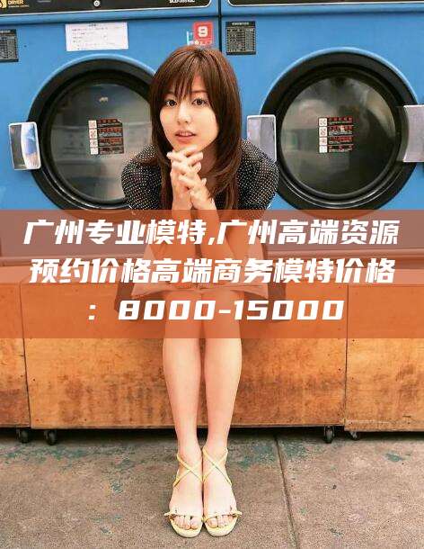 吴忠广州专业模特,广州高端资源预约价格高端商务模特价格：8000-15000