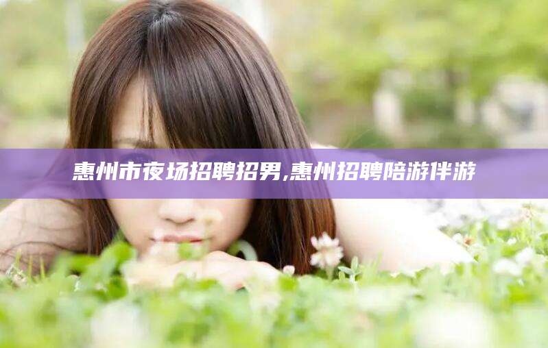 吴忠惠州市夜场招聘招男,惠州招聘陪游伴游