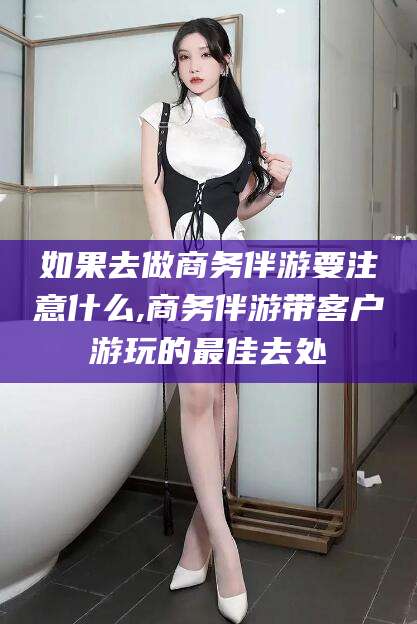 吴忠如果去做商务伴游要注意什么,商务伴游带客户游玩的最佳去处