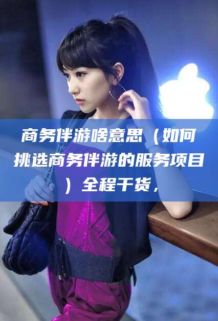 吴忠商务伴游啥意思（如何挑选商务伴游的服务项目）全程干货，