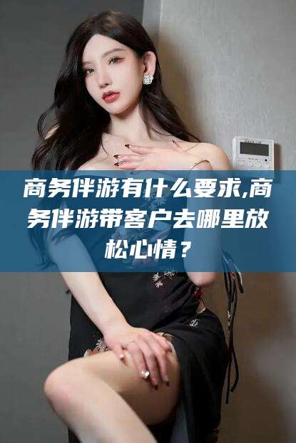 吴忠商务伴游有什么要求,商务伴游带客户去哪里放松心情？