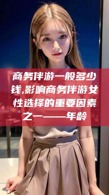 吴忠商务伴游一般多少钱,影响商务伴游女性选择的重要因素之一——年龄