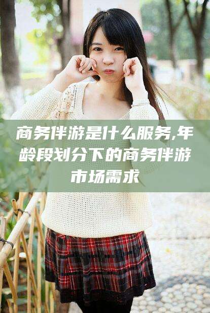 吴忠商务伴游是什么服务,年龄段划分下的商务伴游市场需求