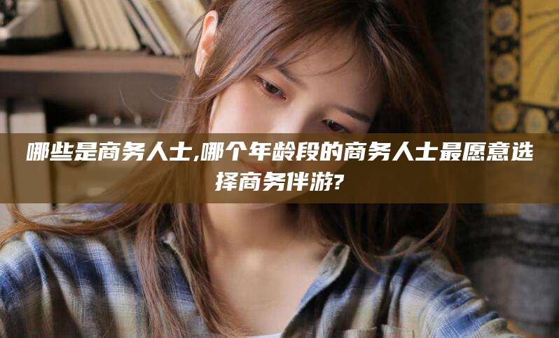 吴忠哪些是商务人士,哪个年龄段的商务人士最愿意选择商务伴游?