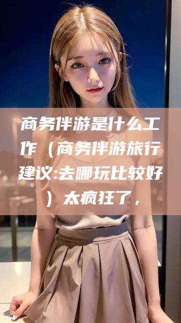 吴忠商务伴游是什么工作（商务伴游旅行建议:去哪玩比较好）太疯狂了，