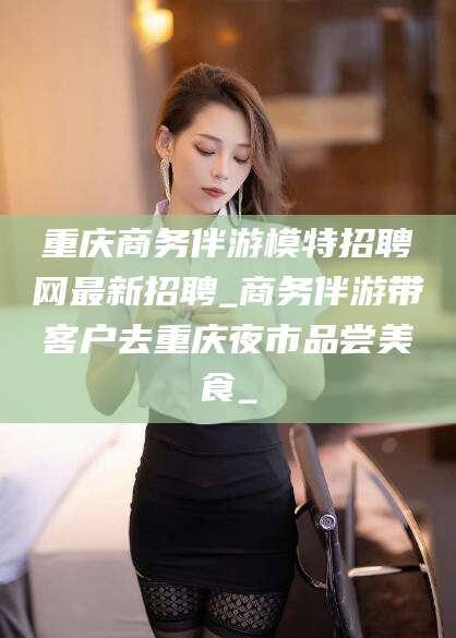 吴忠重庆商务伴游模特招聘网最新招聘_商务伴游带客户去重庆夜市品尝美食_