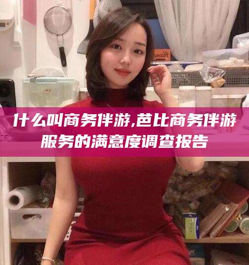 吴忠什么叫商务伴游,芭比商务伴游服务的满意度调查报告