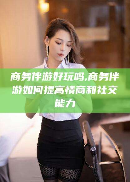 吴忠商务伴游好玩吗,商务伴游如何提高情商和社交能力