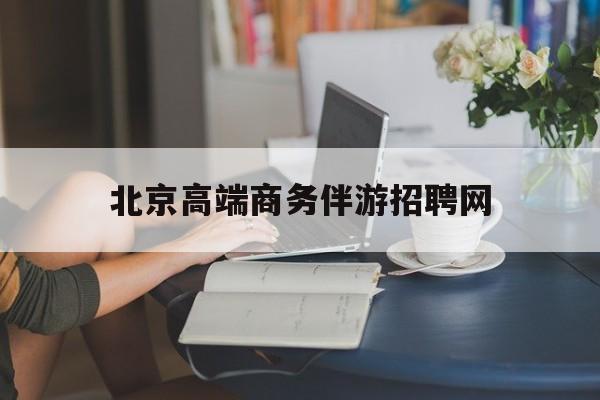 吴忠北京高端商务伴游招聘网最新招聘最新资讯（谁能告诉我哪里有吴忠北京高端商务伴游招聘网？）