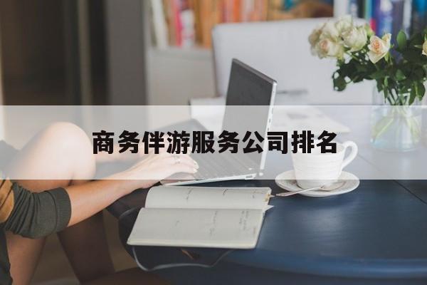 吴忠商务伴游服务公司排名榜最新资讯（谁能告诉我哪里有吴忠商务伴游服务公司排名？）